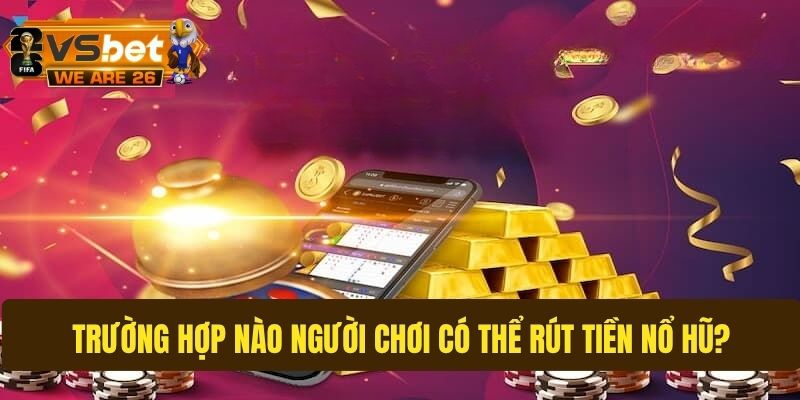 Tổng hợp những trường hợp có thể rút tiền nổ hũ
